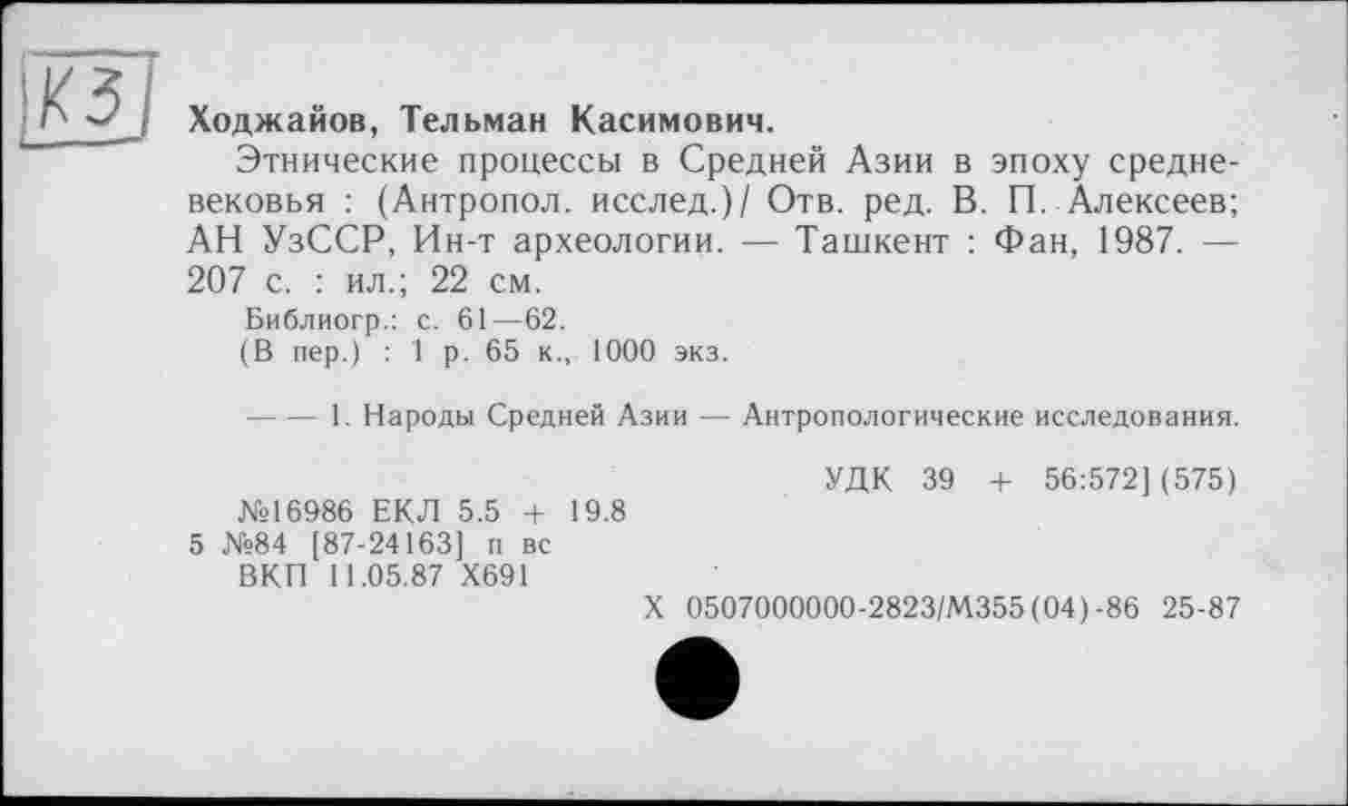 ﻿Ходжайов, Тельман Касимович.
Этнические процессы в Средней Азии в эпоху средневековья : (Антропол. исслед.)/ Отв. ред. В. П. Алексеев; АН УзССР, Ин-т археологии. — Ташкент : Фан, 1987. — 207 с. : ил.; 22 см.
Библиогр.: с. 61—62.
(В пер.) : 1 р. 65 к., 1000 экз.
----1. Народы Средней Азии — Антропологические исследования.
УДК 39 + 56:572] (575) №16986 ЕКЛ 5.5 4- 19.8
5 №84 [87-24163] п вс
ВКП 11.05.87 Х691
X 0507000000-2823/М355 (04)-86 25-87